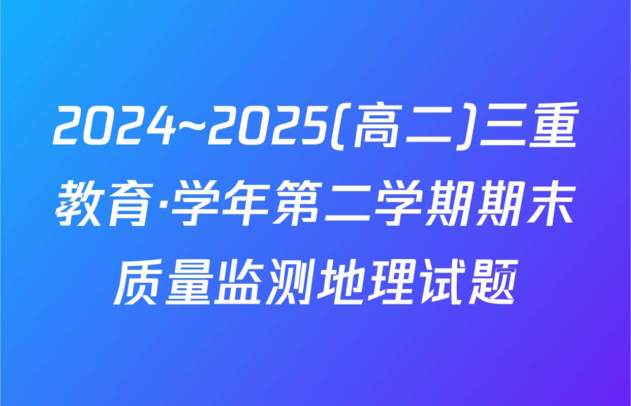 2024~2025(高二)三重教育·学年第二学期期末质量监测地理试题