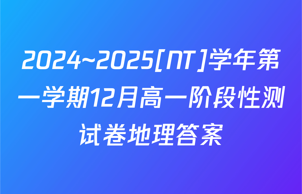 2024~2025[NT]学年第一学期12月高一阶段性测试卷地理答案