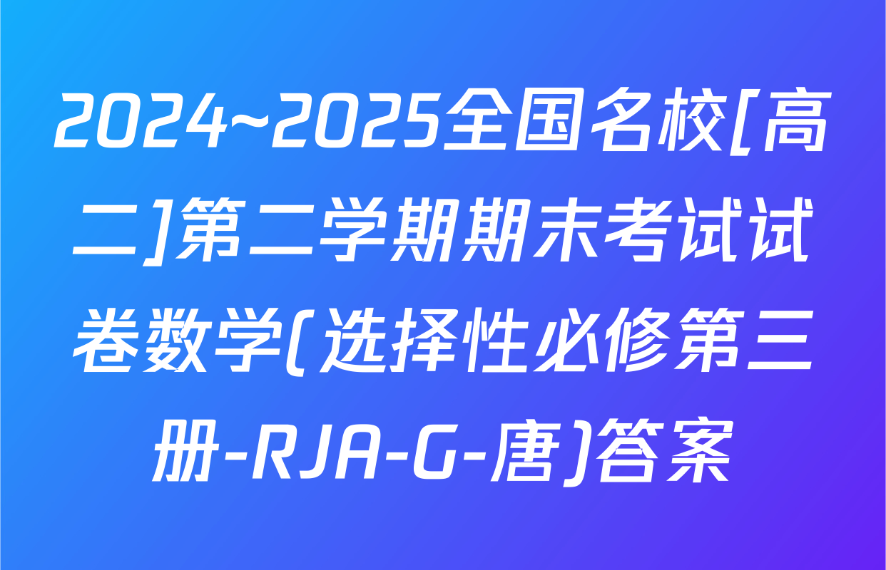 2024~2025全国名校[高二]第二学期期末考试试卷数学(选择性必修第三册-RJA-G-唐)答案