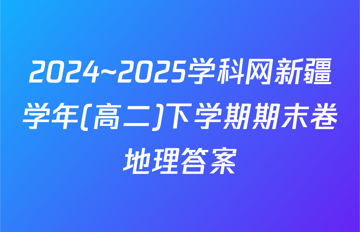 2024~2025学科网新疆学年(高二)下学期期末卷地理答案