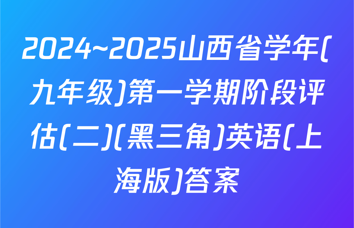 2024~2025山西省学年(九年级)第一学期阶段评估(二)(黑三角)英语(上海版)答案