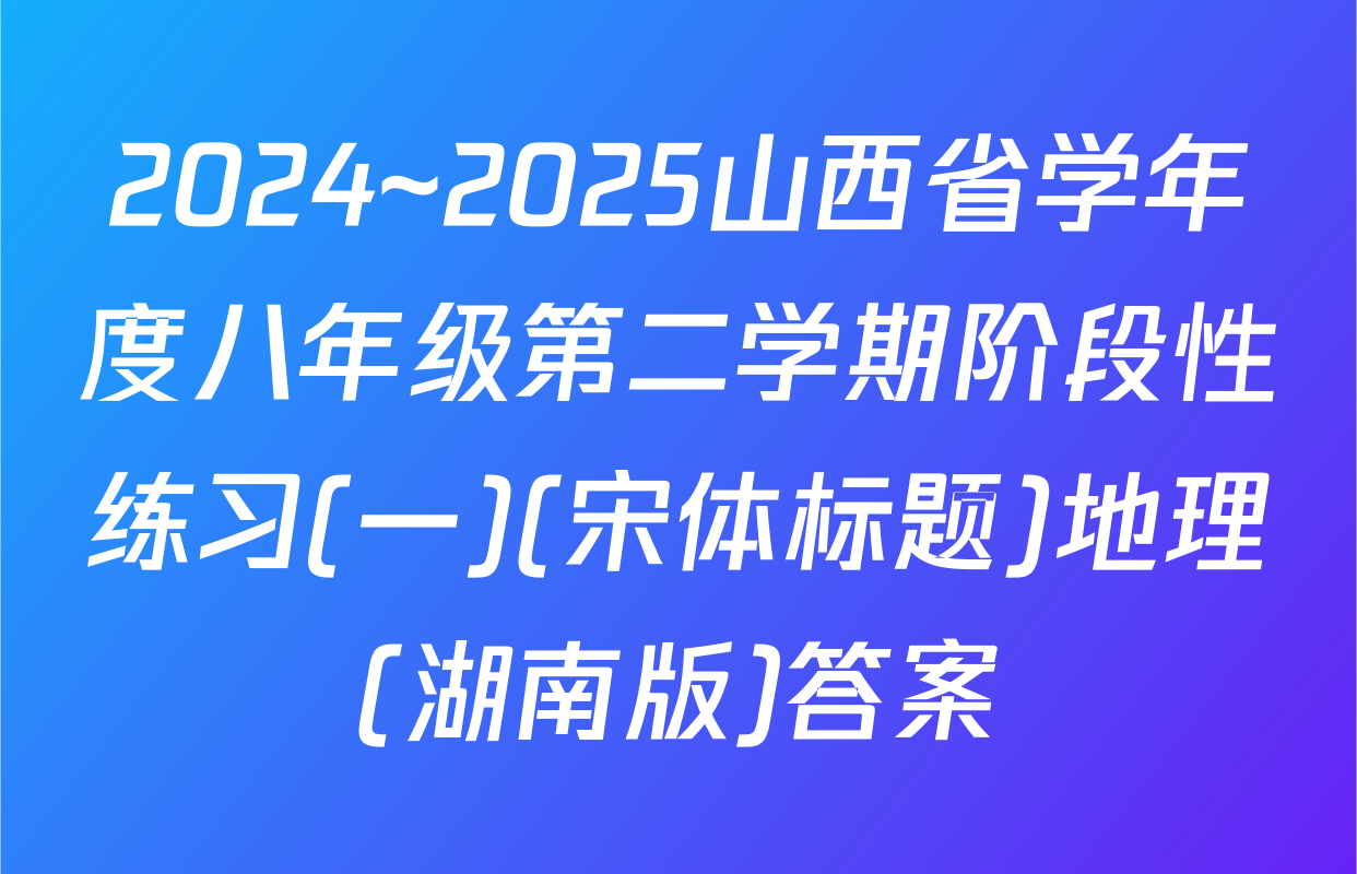 2024~2025山西省学年度八年级第二学期阶段性练习(一)(宋体标题)地理(湖南版)答案