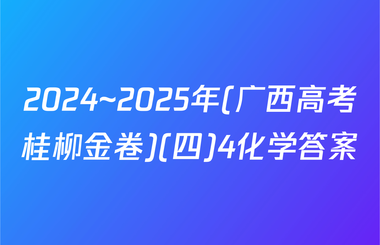 2024~2025年(广西高考桂柳金卷)(四)4化学答案