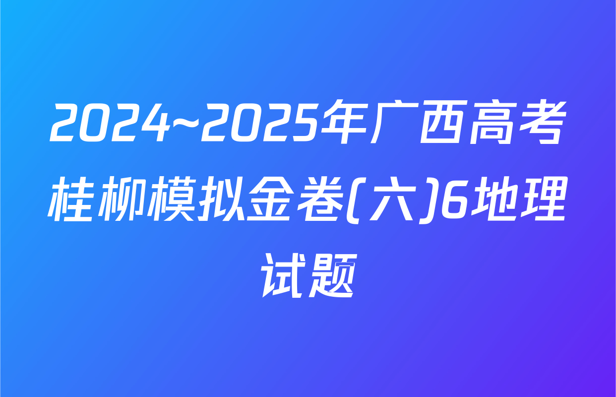 2024~2025年广西高考桂柳模拟金卷(六)6地理试题