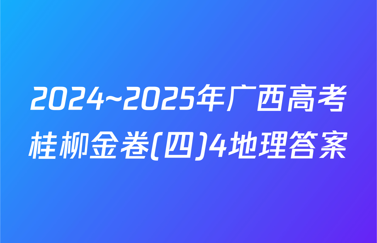 2024~2025年广西高考桂柳金卷(四)4地理答案