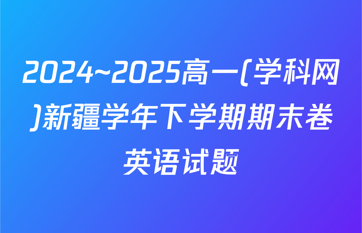 2024~2025高一(学科网)新疆学年下学期期末卷英语试题
