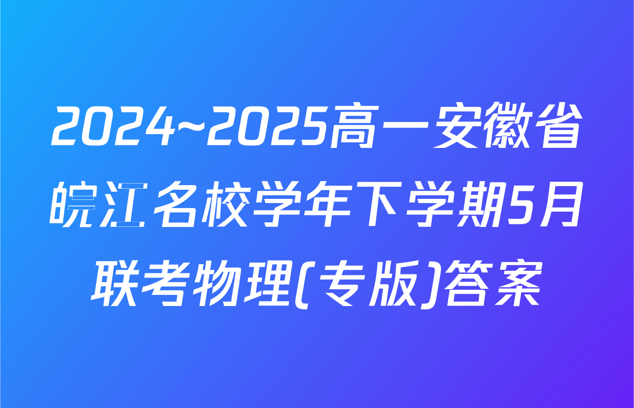 2024~2025高一安徽省皖江名校学年下学期5月联考物理(专版)答案