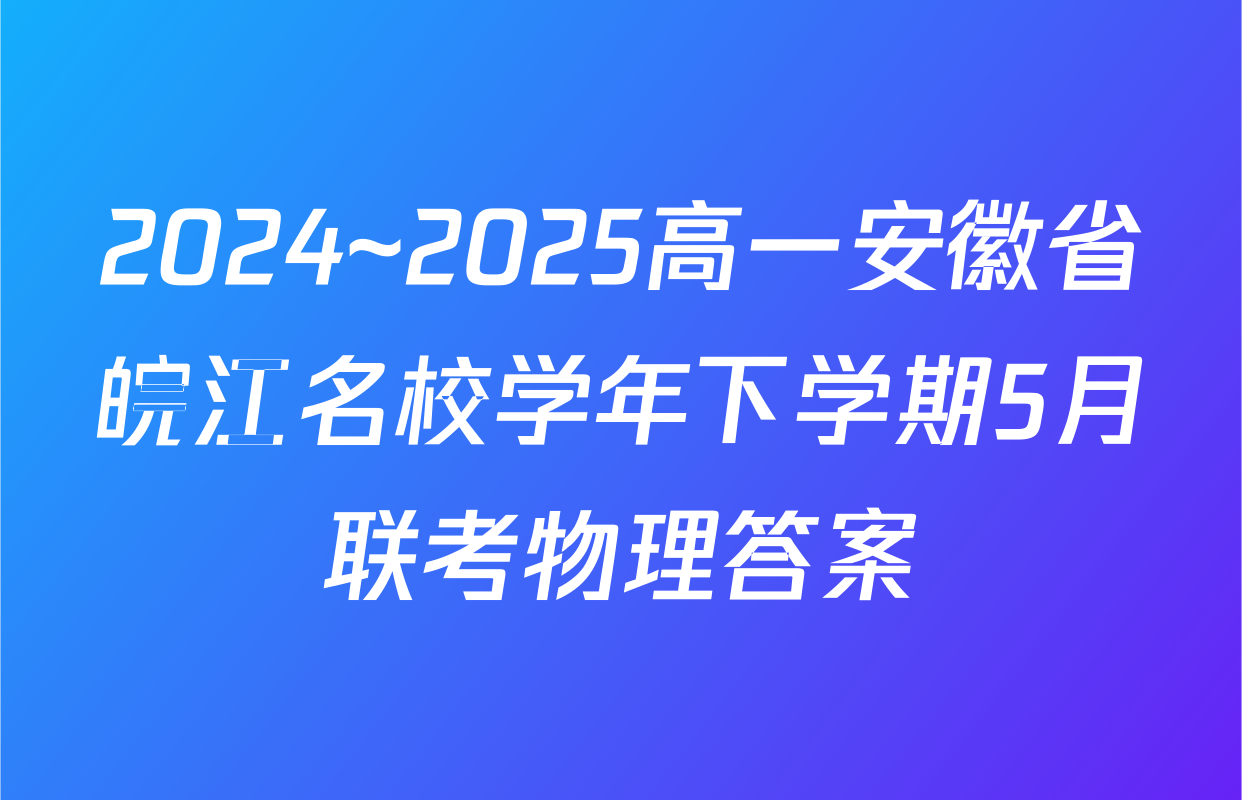 2024~2025高一安徽省皖江名校学年下学期5月联考物理答案