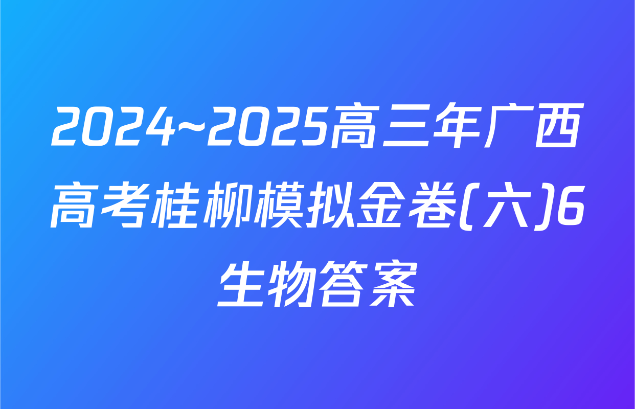 2024~2025高三年广西高考桂柳模拟金卷(六)6生物答案