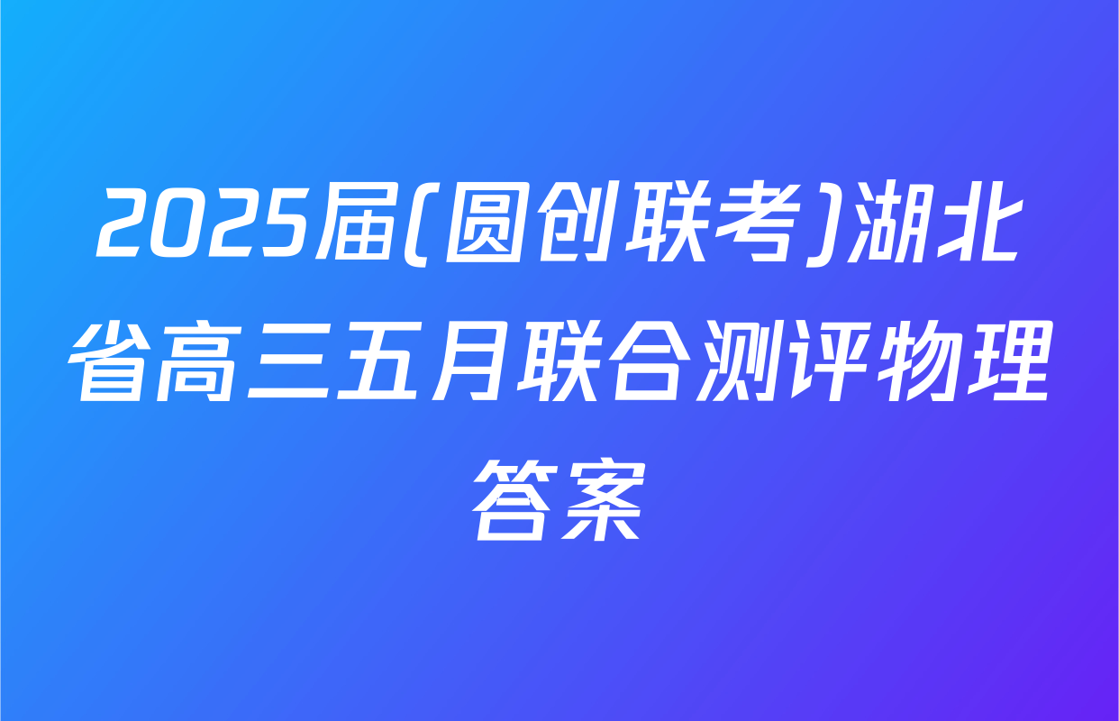 2025届(圆创联考)湖北省高三五月联合测评物理答案