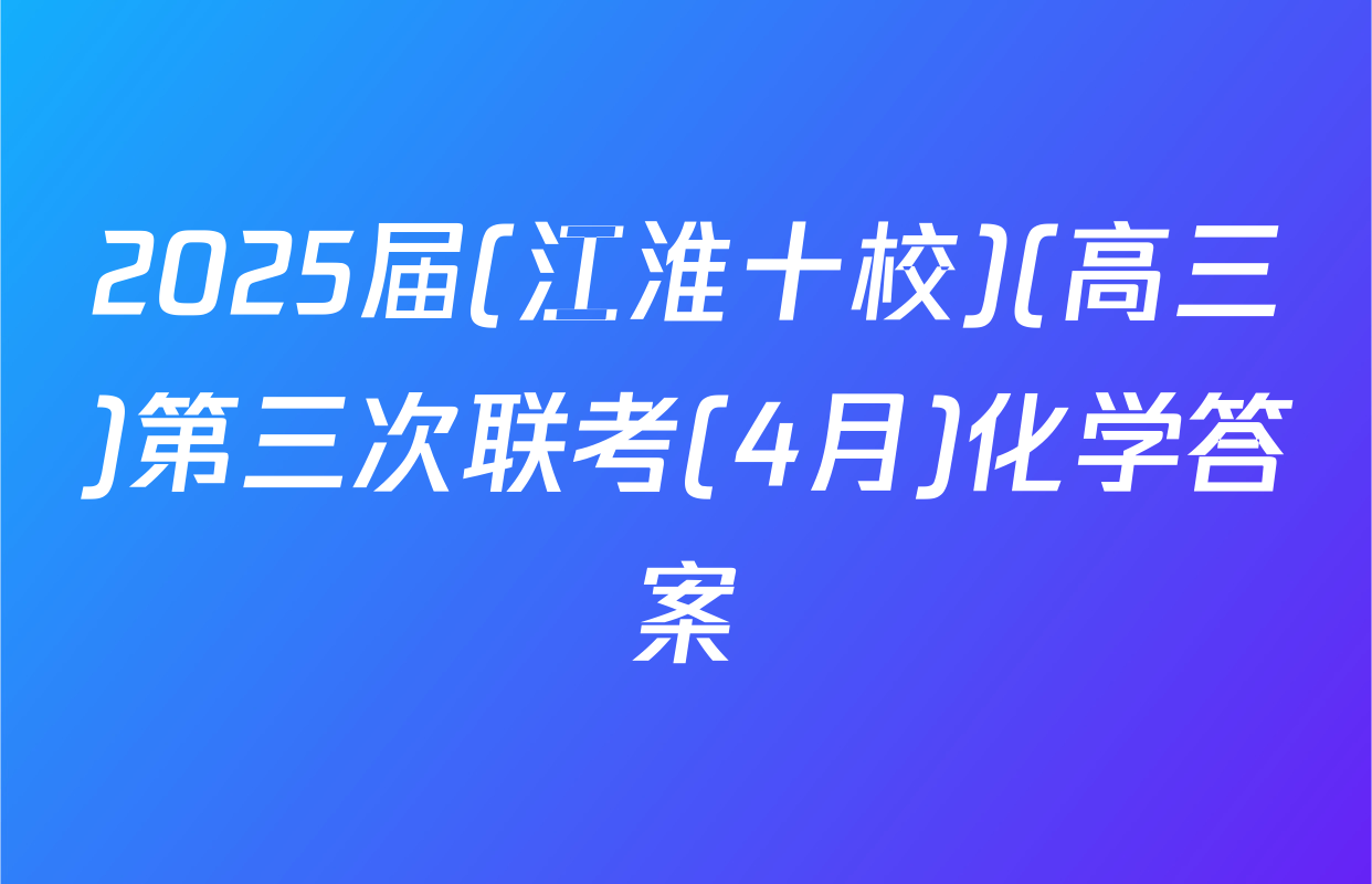 2025届(江淮十校)(高三)第三次联考(4月)化学答案