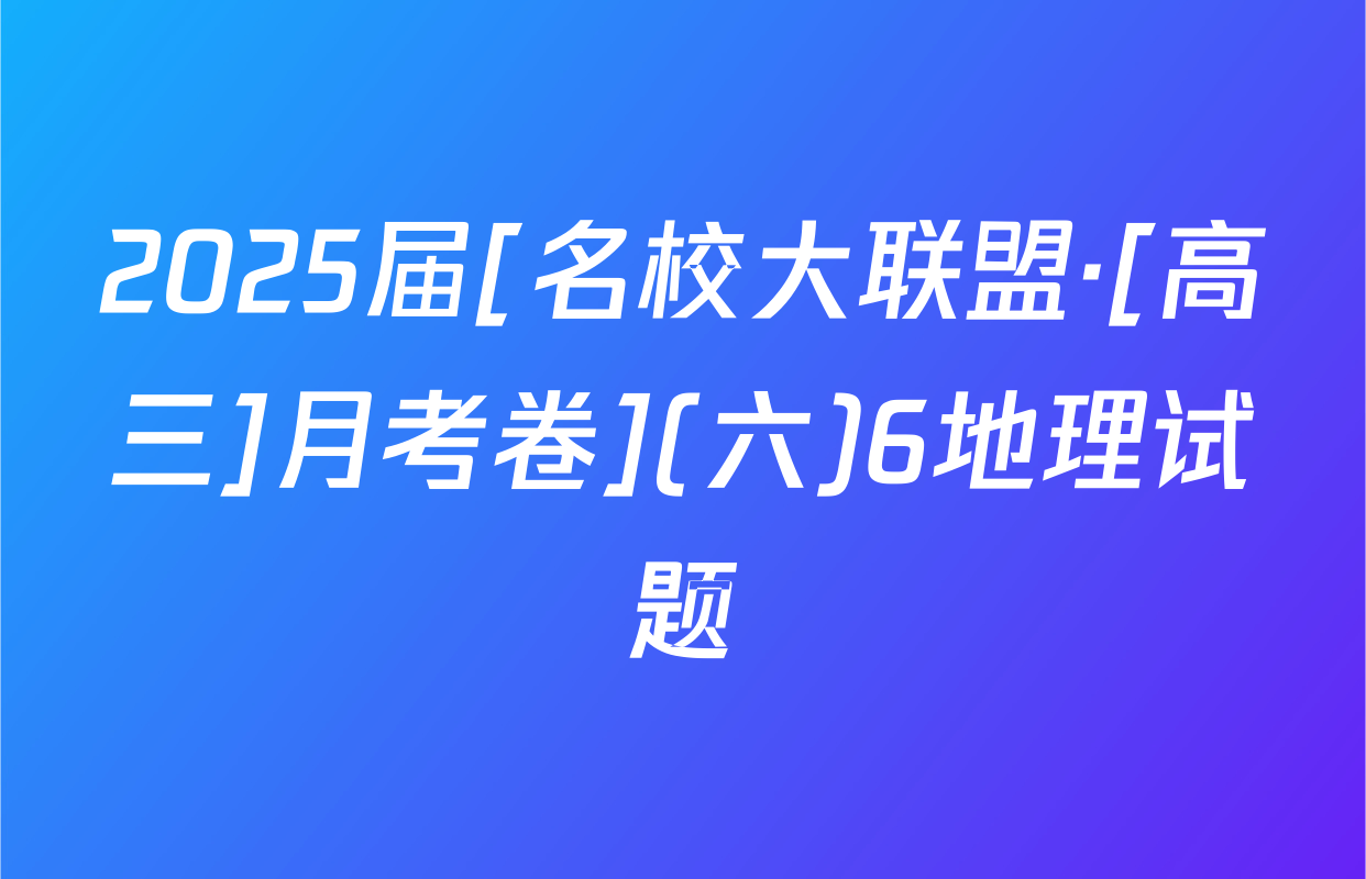 2025届[名校大联盟·[高三]月考卷](六)6地理试题