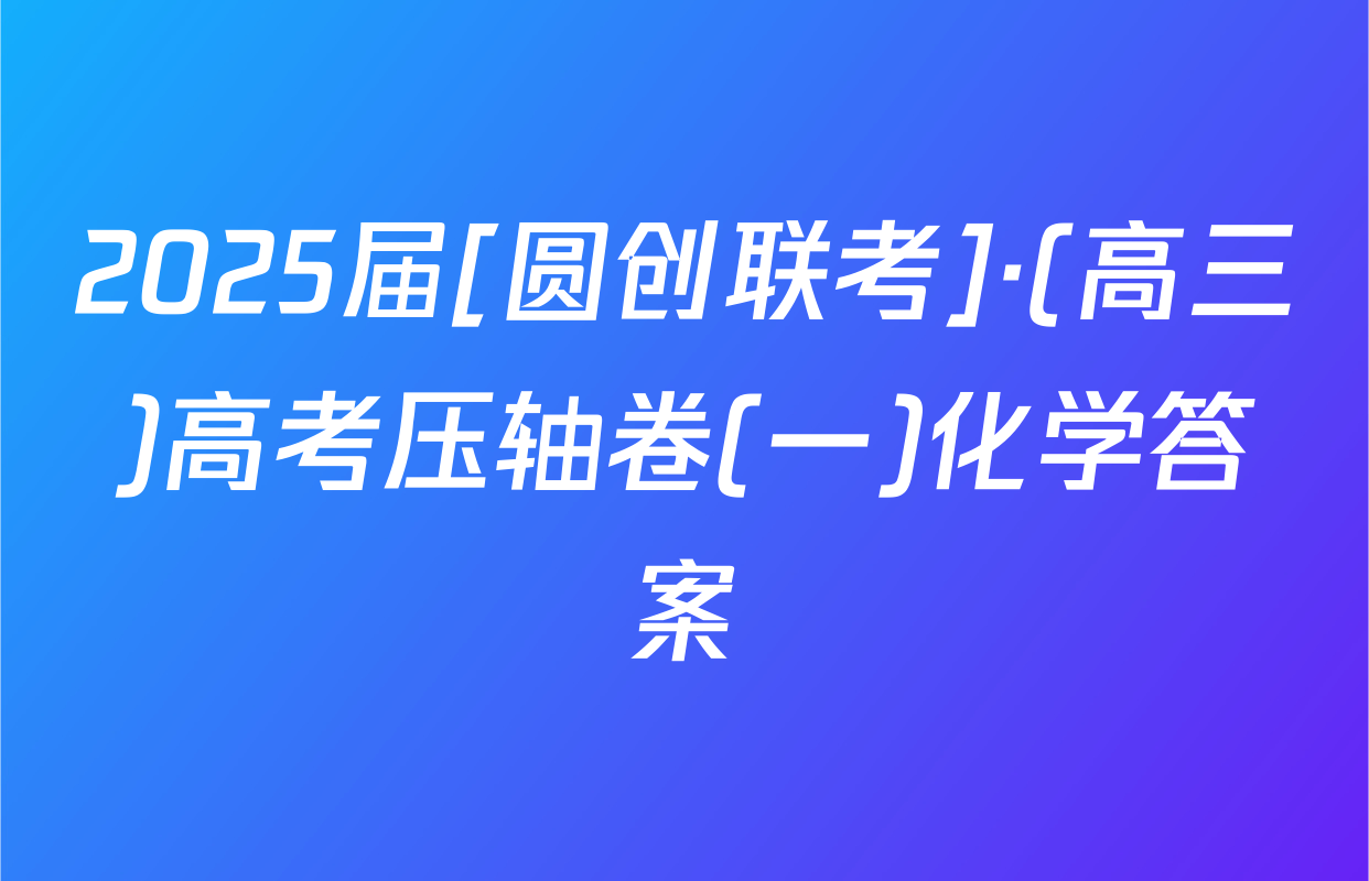 2025届[圆创联考]·(高三)高考压轴卷(一)化学答案