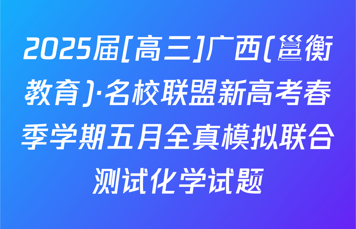 2025届[高三]广西(邕衡教育)·名校联盟新高考春季学期五月全真模拟联合测试化学试题