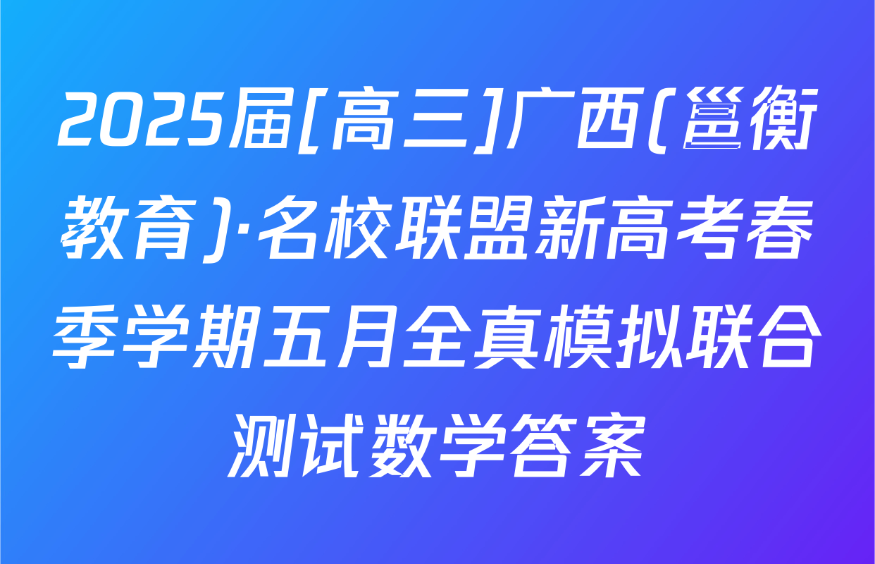 2025届[高三]广西(邕衡教育)·名校联盟新高考春季学期五月全真模拟联合测试数学答案