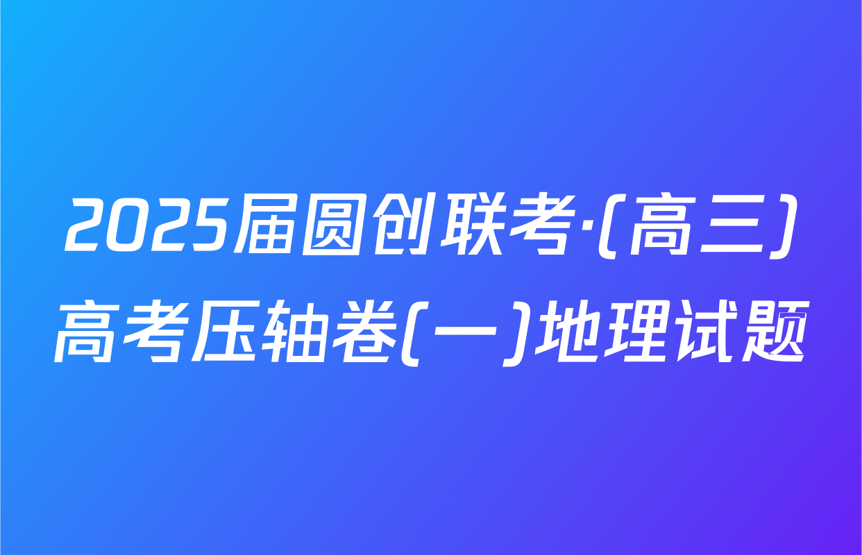 2025届圆创联考·(高三)高考压轴卷(一)地理试题