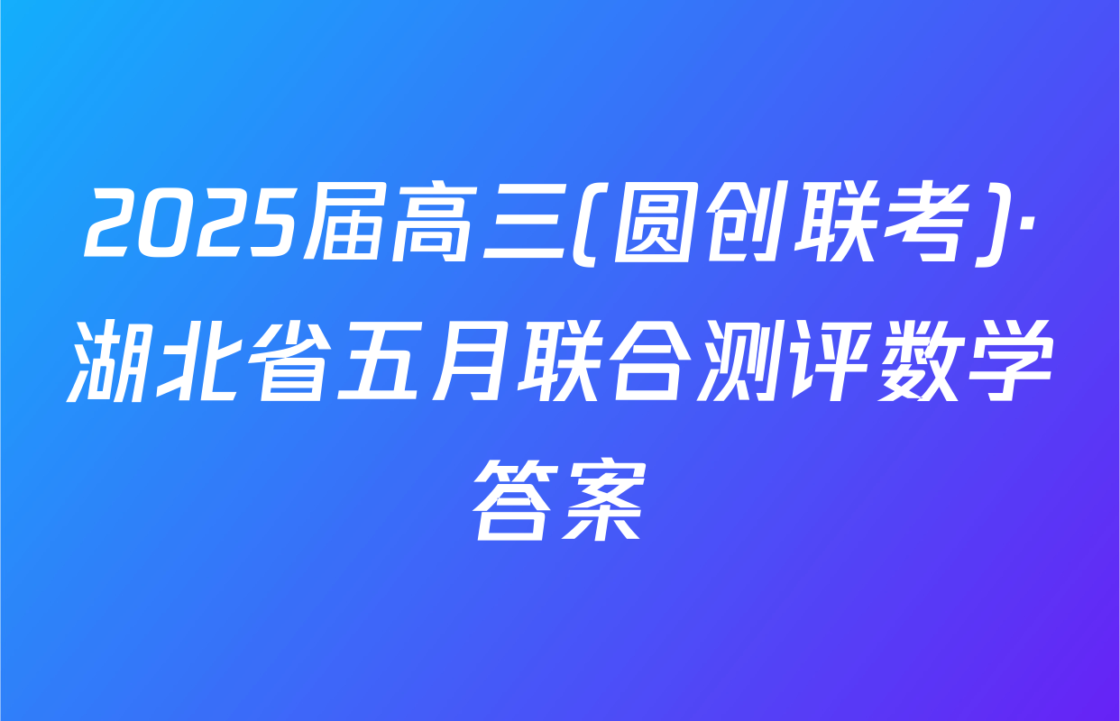2025届高三(圆创联考)·湖北省五月联合测评数学答案
