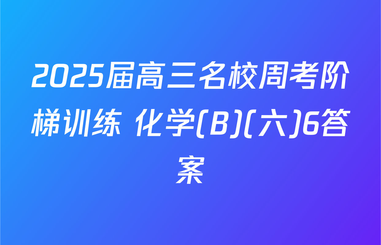 2025届高三名校周考阶梯训练 化学(B)(六)6答案