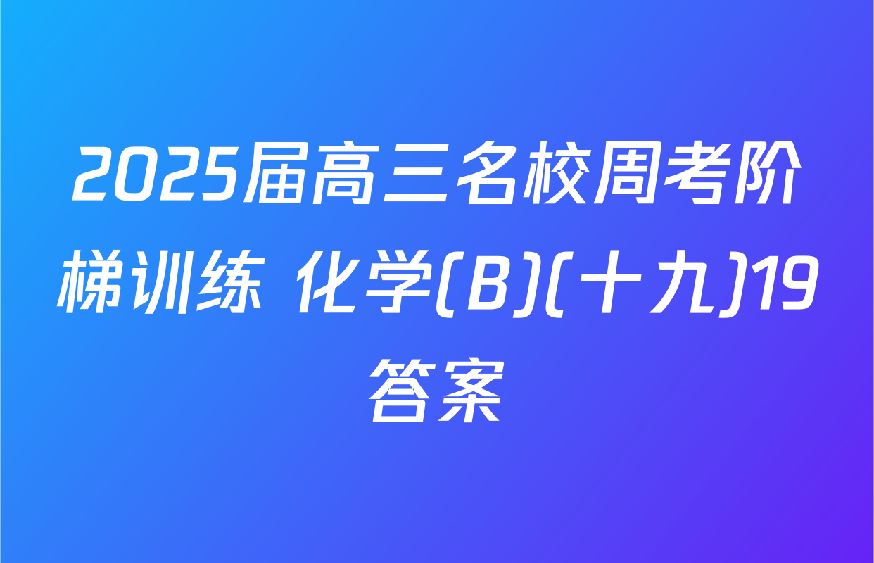 2025届高三名校周考阶梯训练 化学(B)(十九)19答案