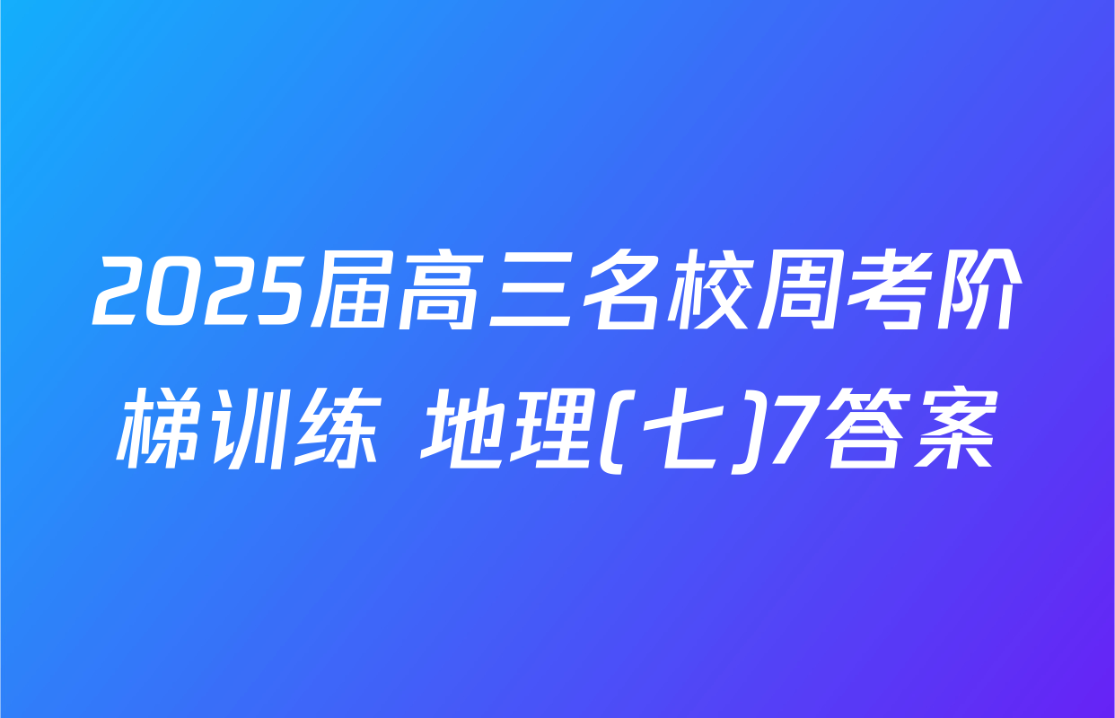 2025届高三名校周考阶梯训练 地理(七)7答案