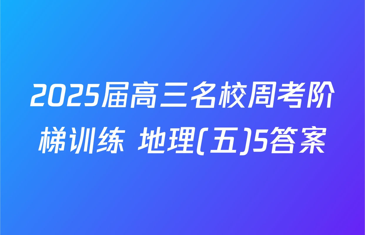 2025届高三名校周考阶梯训练 地理(五)5答案