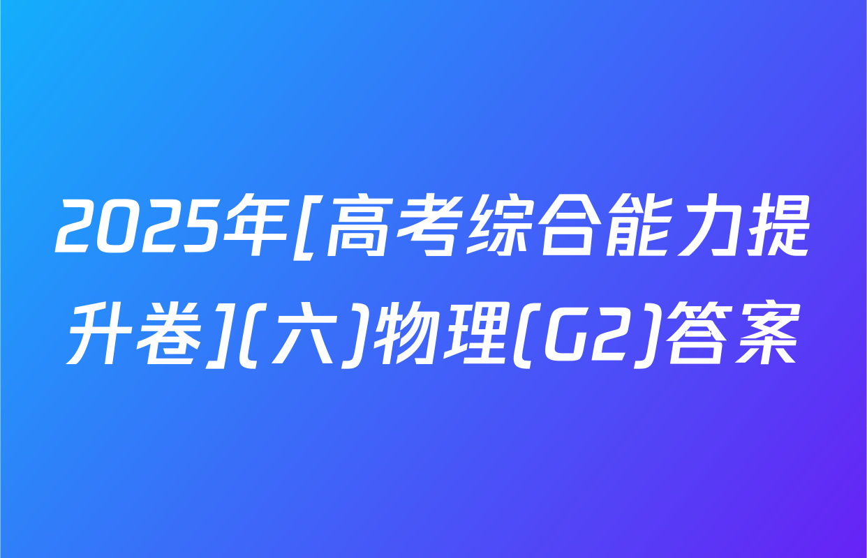 2025年[高考综合能力提升卷](六)物理(G2)答案