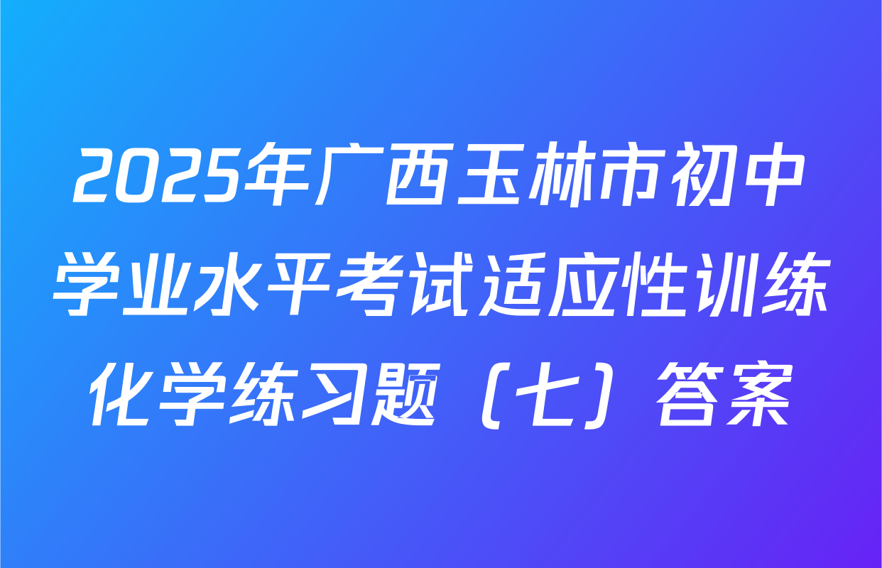 2025年广西玉林市初中学业水平考试适应性训练化学练习题（七）答案