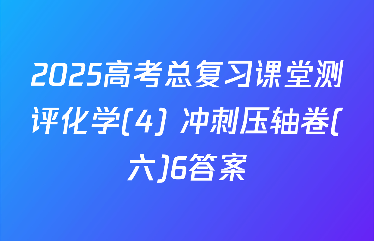 2025高考总复习课堂测评化学(4) 冲刺压轴卷(六)6答案