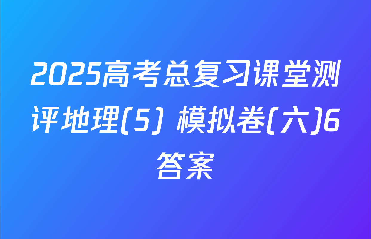 2025高考总复习课堂测评地理(5) 模拟卷(六)6答案