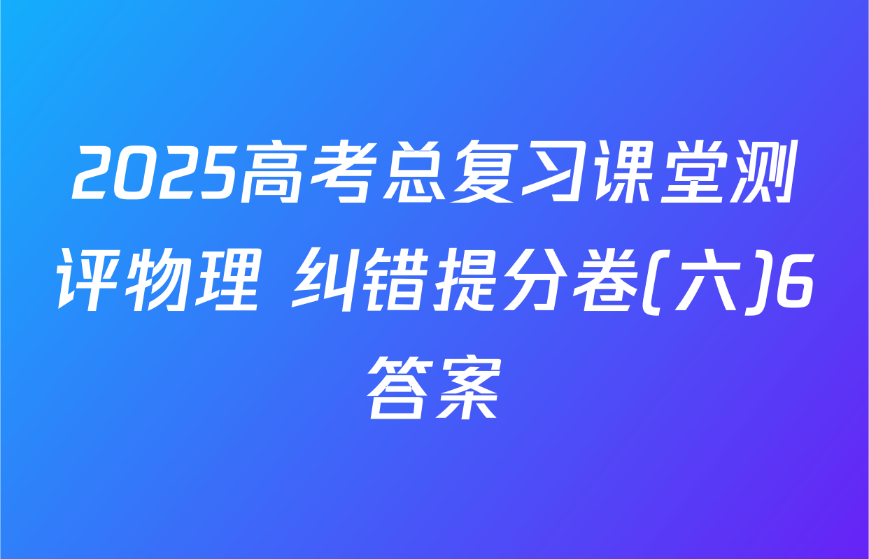 2025高考总复习课堂测评物理 纠错提分卷(六)6答案