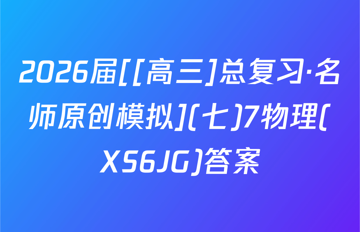 2026届[[高三]总复习·名师原创模拟](七)7物理(XS6JG)答案