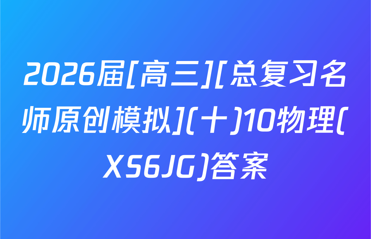 2026届[高三][总复习名师原创模拟](十)10物理(XS6JG)答案