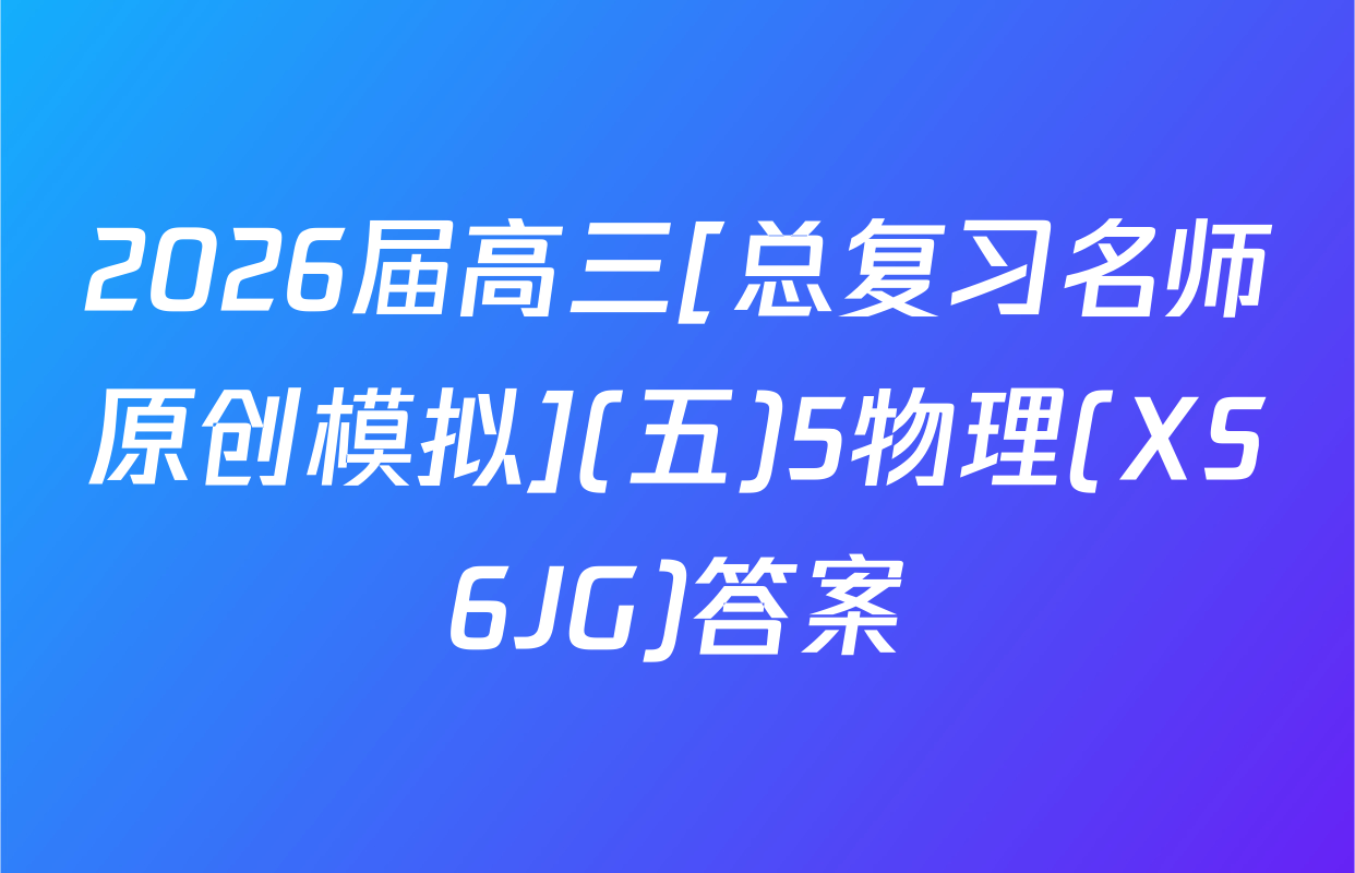2026届高三[总复习名师原创模拟](五)5物理(XS6JG)答案
