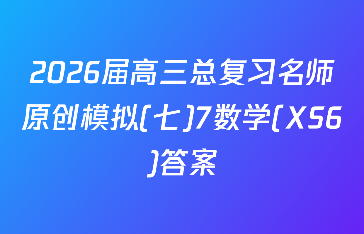 2026届高三总复习名师原创模拟(七)7数学(XS6)答案